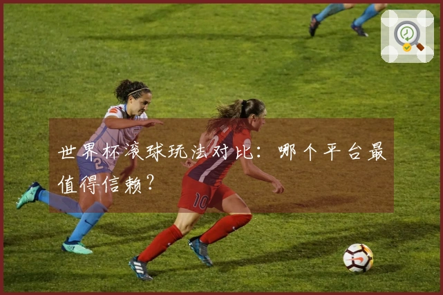 世界杯滚球玩法对比：哪个平台最值得信赖？