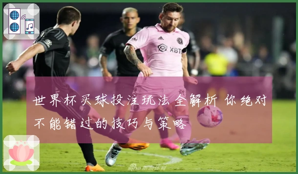 世界杯买球投注玩法全解析 你绝对不能错过的技巧与策略